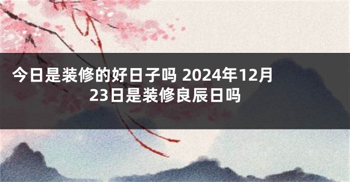 今日是装修的好日子吗 2024年12月23日是装修良辰日吗