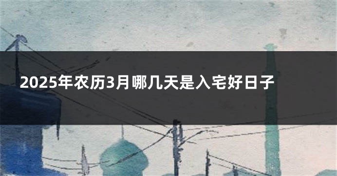 2025年农历3月哪几天是入宅好日子