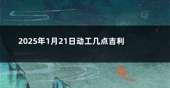 2025年1月21日动工几点吉利