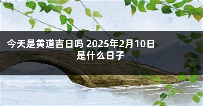 今天是黄道吉日吗 2025年2月10日是什么日子