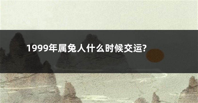 1999年属兔人什么时候交运?