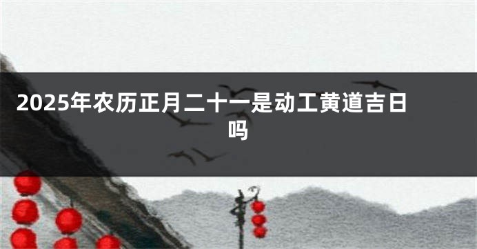 2025年农历正月二十一是动工黄道吉日吗