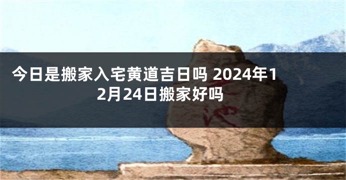今日是搬家入宅黄道吉日吗 2024年12月24日搬家好吗