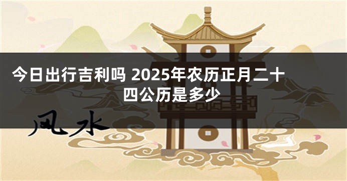 今日出行吉利吗 2025年农历正月二十四公历是多少