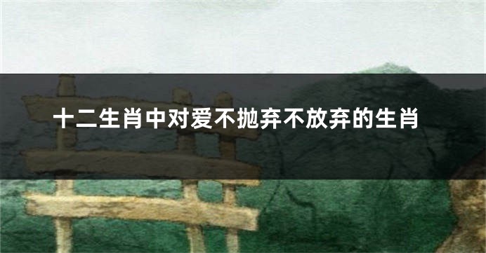 十二生肖中对爱不抛弃不放弃的生肖