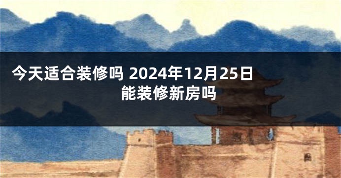 今天适合装修吗 2024年12月25日能装修新房吗