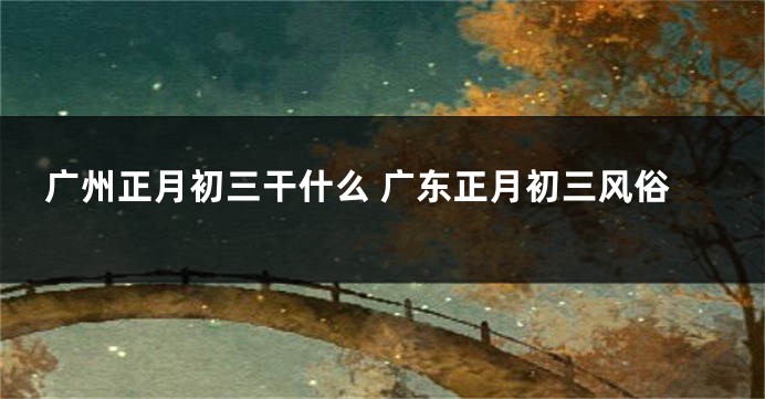广州正月初三干什么 广东正月初三风俗