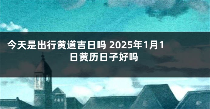 今天是出行黄道吉日吗 2025年1月1日黄历日子好吗