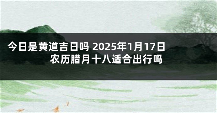 今日是黄道吉日吗 2025年1月17日农历腊月十八适合出行吗