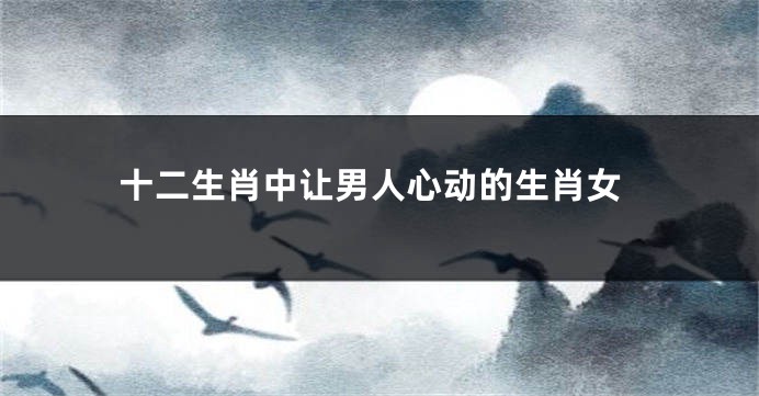 十二生肖中让男人心动的生肖女
