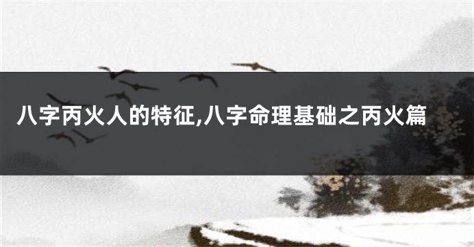 八字丙火人的特征,八字命理基础之丙火篇
