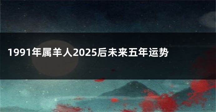 1991年属羊人2025后未来五年运势