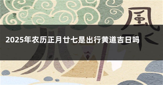 2025年农历正月廿七是出行黄道吉日吗