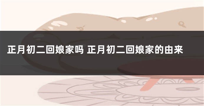 正月初二回娘家吗 正月初二回娘家的由来