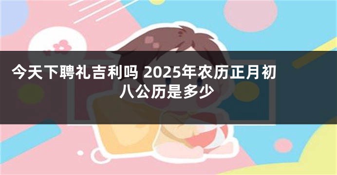 今天下聘礼吉利吗 2025年农历正月初八公历是多少