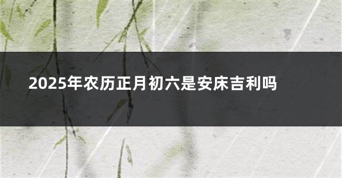 2025年农历正月初六是安床吉利吗