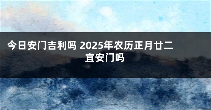 今日安门吉利吗 2025年农历正月廿二宜安门吗