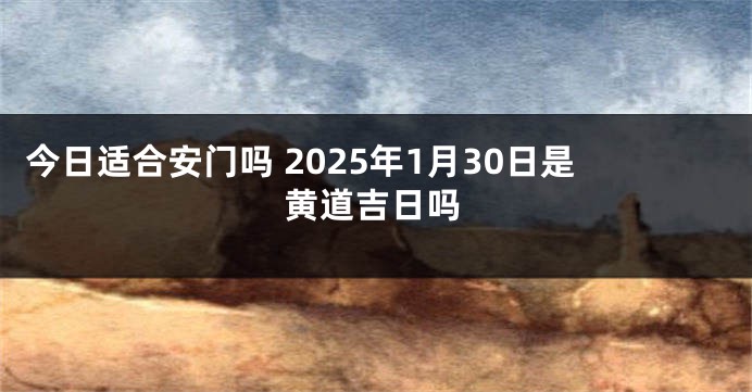今日适合安门吗 2025年1月30日是黄道吉日吗