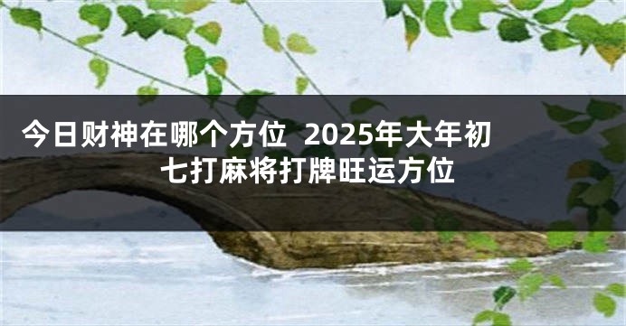 今日财神在哪个方位  2025年大年初七打麻将打牌旺运方位