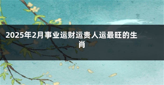 2025年2月事业运财运贵人运最旺的生肖