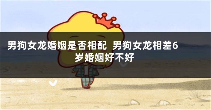 男狗女龙婚姻是否相配  男狗女龙相差6岁婚姻好不好
