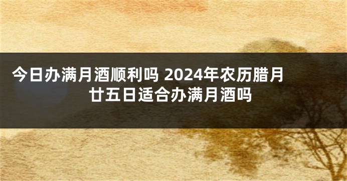 今日办满月酒顺利吗 2024年农历腊月廿五日适合办满月酒吗