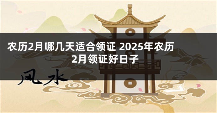 农历2月哪几天适合领证 2025年农历2月领证好日子