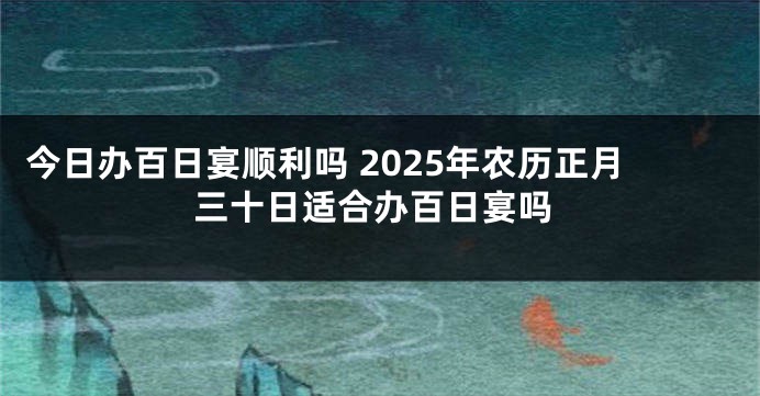今日办百日宴顺利吗 2025年农历正月三十日适合办百日宴吗