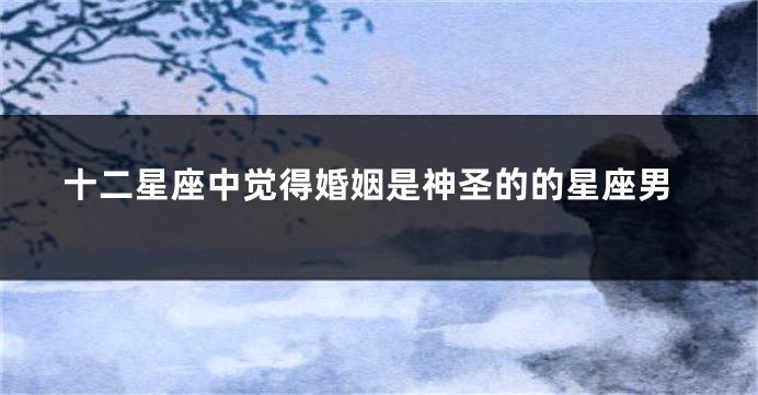 十二星座中觉得婚姻是神圣的的星座男