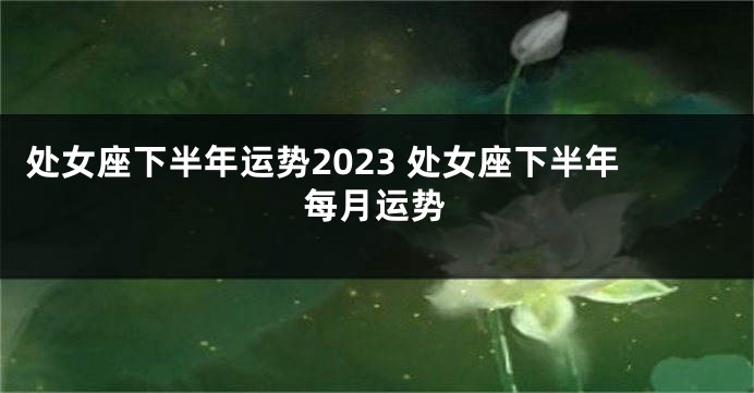 处女座下半年运势2023 处女座下半年每月运势