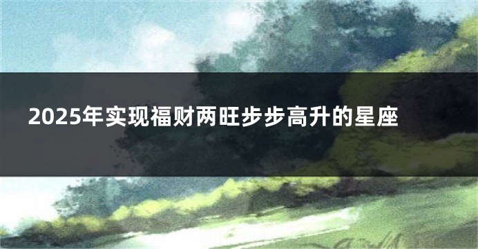 2025年实现福财两旺步步高升的星座