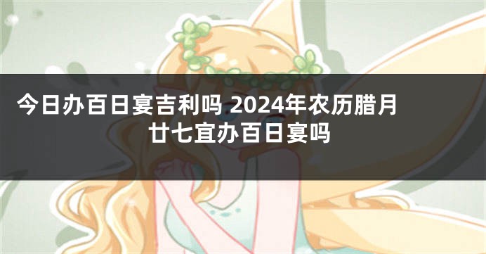 今日办百日宴吉利吗 2024年农历腊月廿七宜办百日宴吗