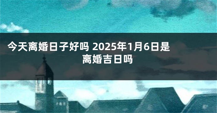 今天离婚日子好吗 2025年1月6日是离婚吉日吗