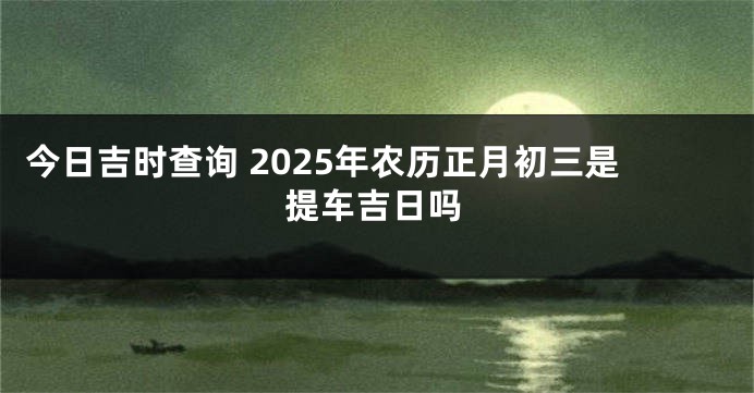 今日吉时查询 2025年农历正月初三是提车吉日吗