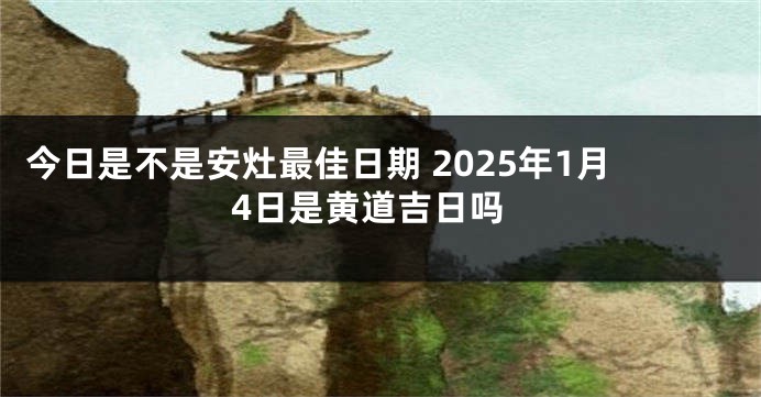 今日是不是安灶最佳日期 2025年1月4日是黄道吉日吗