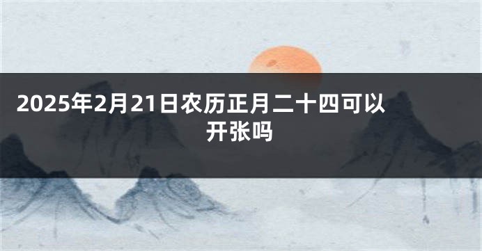 2025年2月21日农历正月二十四可以开张吗