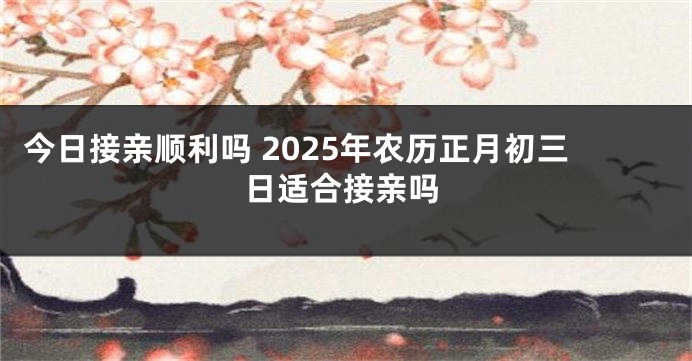今日接亲顺利吗 2025年农历正月初三日适合接亲吗
