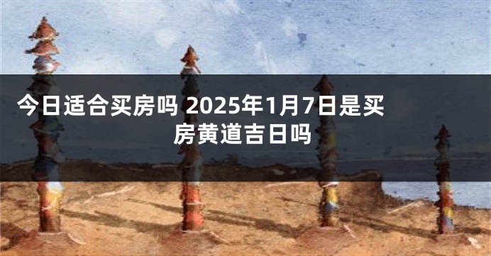 今日适合买房吗 2025年1月7日是买房黄道吉日吗