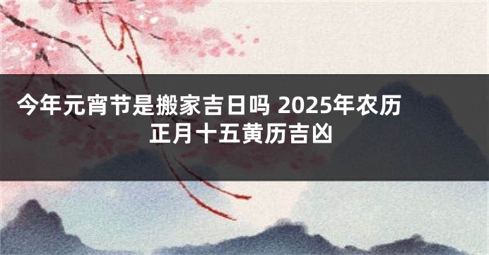 今年元宵节是搬家吉日吗 2025年农历正月十五黄历吉凶