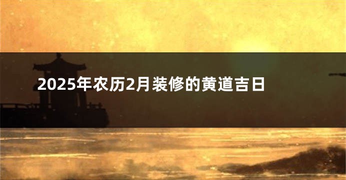 2025年农历2月装修的黄道吉日