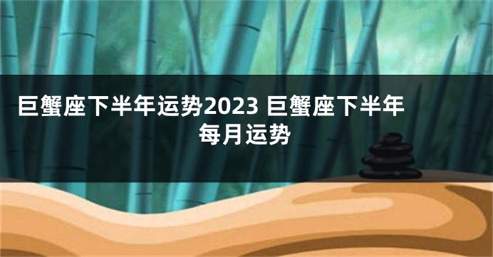 巨蟹座下半年运势2023 巨蟹座下半年每月运势