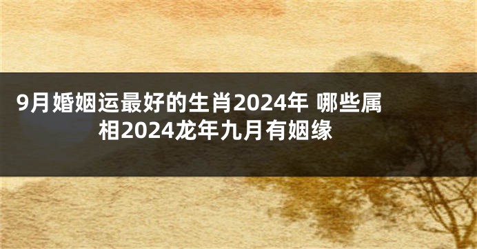 9月婚姻运最好的生肖2024年 哪些属相2024龙年九月有姻缘