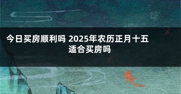 今日买房顺利吗 2025年农历正月十五适合买房吗