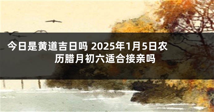 今日是黄道吉日吗 2025年1月5日农历腊月初六适合接亲吗