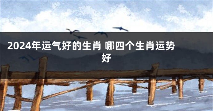 2024年运气好的生肖 哪四个生肖运势好