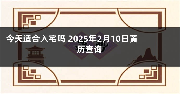 今天适合入宅吗 2025年2月10日黄历查询