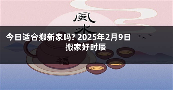 今日适合搬新家吗? 2025年2月9日搬家好时辰