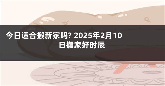 今日适合搬新家吗? 2025年2月10日搬家好时辰