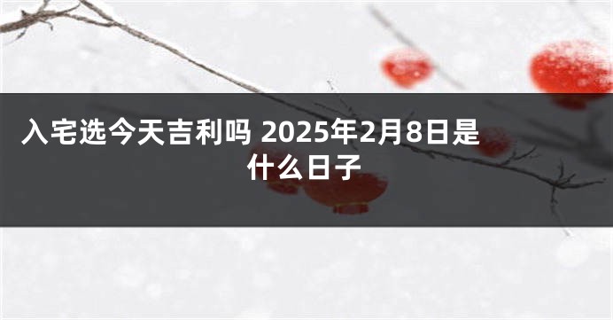 入宅选今天吉利吗 2025年2月8日是什么日子