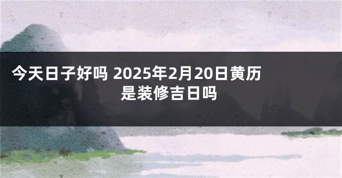 今天日子好吗 2025年2月20日黄历是装修吉日吗